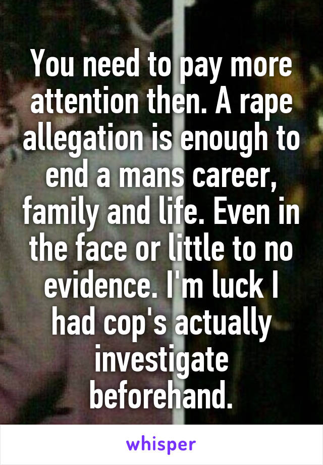 You need to pay more attention then. A rape allegation is enough to end a mans career, family and life. Even in the face or little to no evidence. I'm luck I had cop's actually investigate beforehand.