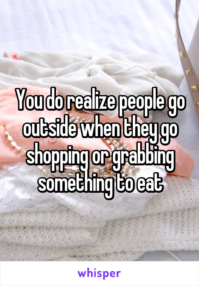 You do realize people go outside when they go shopping or grabbing something to eat