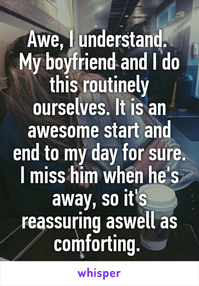 Awe, I understand. 
My boyfriend and I do this routinely ourselves. It is an awesome start and end to my day for sure. I miss him when he's away, so it's reassuring aswell as comforting. 