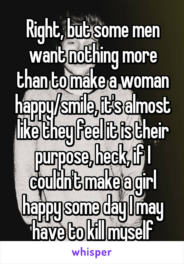 Right, but some men want nothing more than to make a woman happy/smile, it's almost like they feel it is their purpose, heck, if I couldn't make a girl happy some day I may have to kill myself