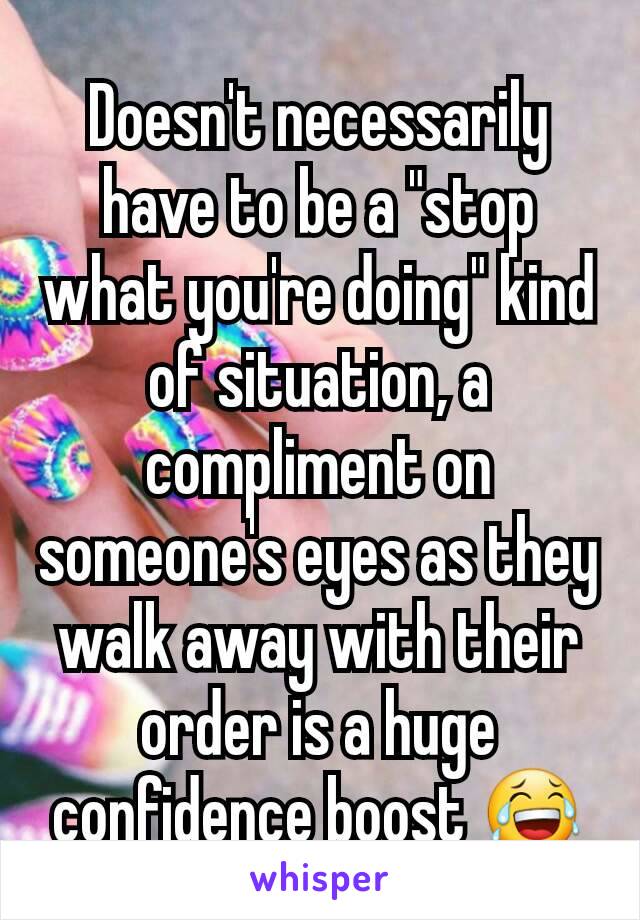 Doesn't necessarily have to be a "stop what you're doing" kind of situation, a compliment on someone's eyes as they walk away with their order is a huge confidence boost 😂