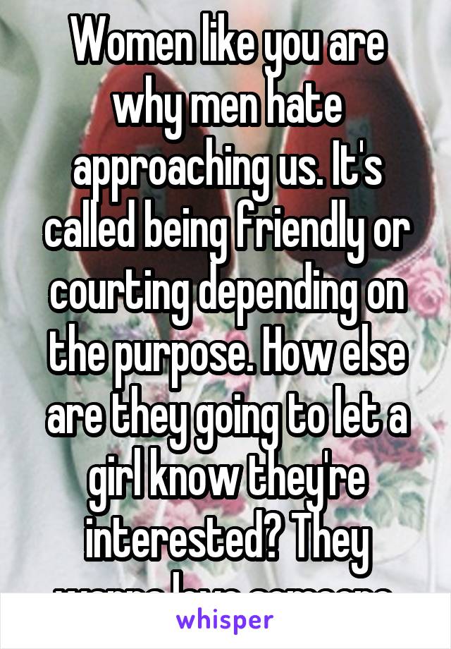 Women like you are why men hate approaching us. It's called being friendly or courting depending on the purpose. How else are they going to let a girl know they're interested? They wanna love someone.