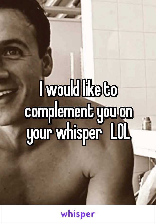 I would like to complement you on your whisper   LOL