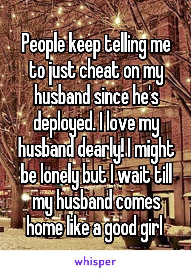 People keep telling me to just cheat on my husband since he's deployed. I love my husband dearly! I might be lonely but I wait till my husband comes home like a good girl 