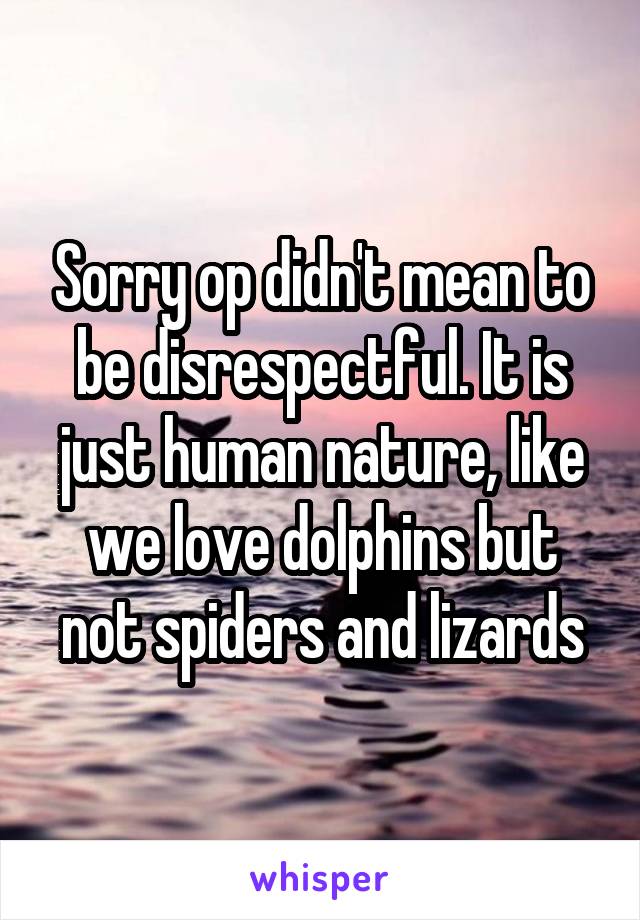 Sorry op didn't mean to be disrespectful. It is just human nature, like we love dolphins but not spiders and lizards