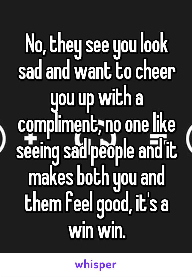 No, they see you look sad and want to cheer you up with a compliment, no one like seeing sad people and it makes both you and them feel good, it's a win win.