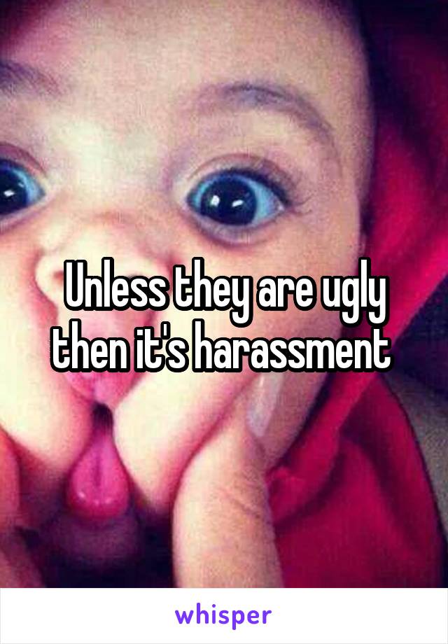 Unless they are ugly then it's harassment 