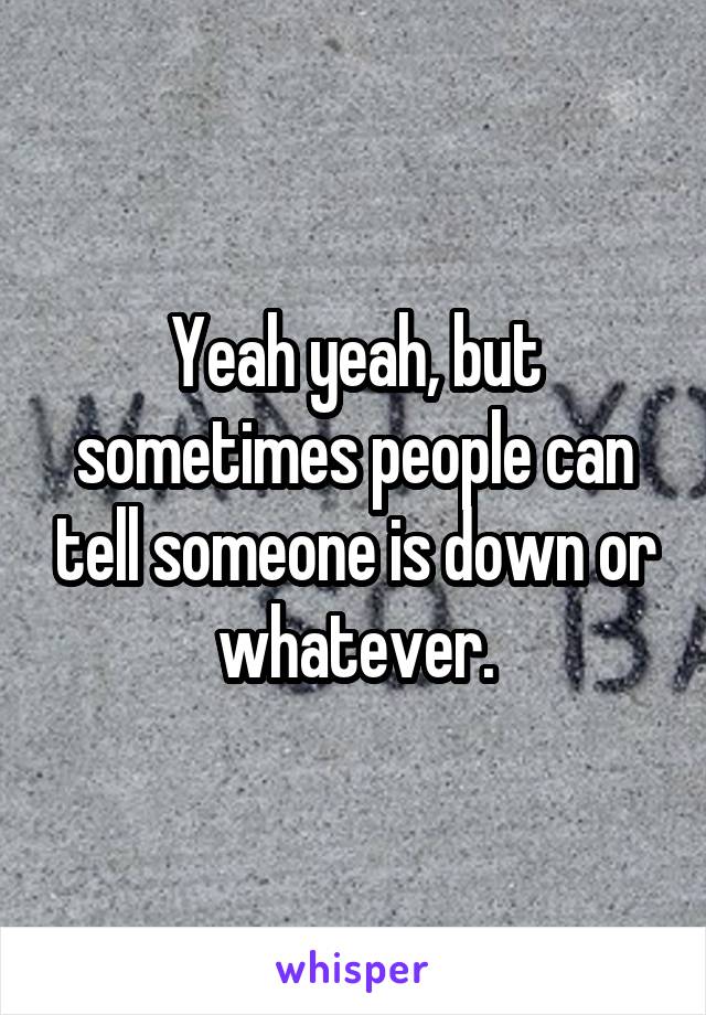 Yeah yeah, but sometimes people can tell someone is down or whatever.