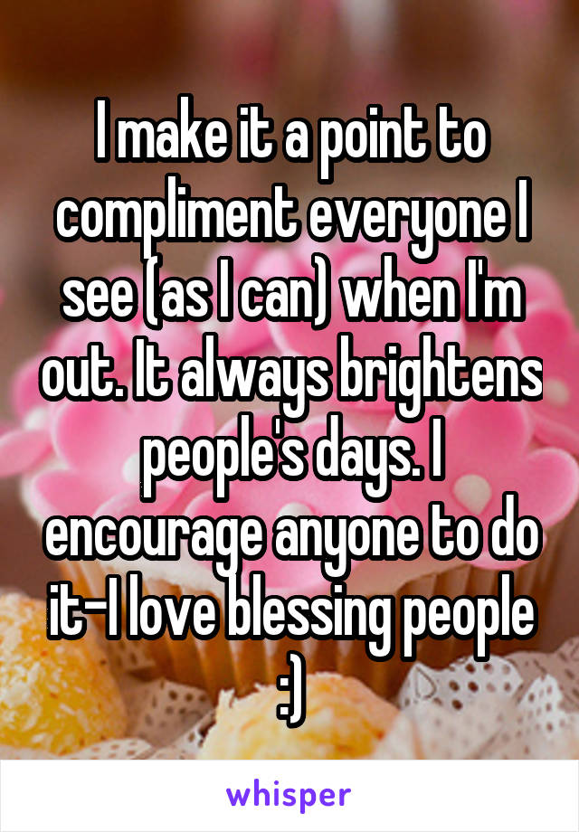 I make it a point to compliment everyone I see (as I can) when I'm out. It always brightens people's days. I encourage anyone to do it-I love blessing people :)