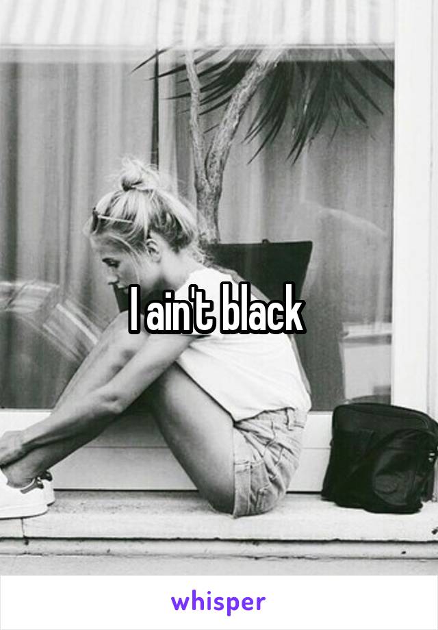 I ain't black 