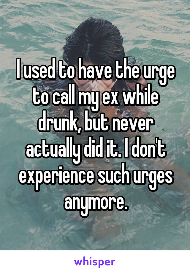 I used to have the urge to call my ex while drunk, but never actually did it. I don't experience such urges anymore.