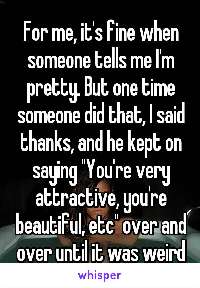 For me, it's fine when someone tells me I'm pretty. But one time someone did that, I said thanks, and he kept on saying "You're very attractive, you're beautiful, etc" over and over until it was weird