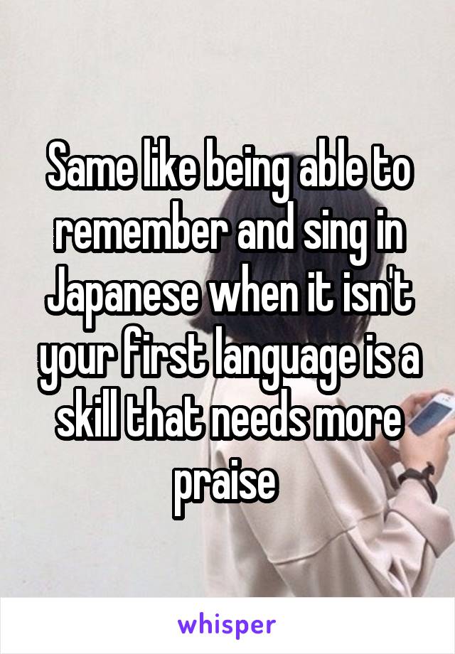 Same like being able to remember and sing in Japanese when it isn't your first language is a skill that needs more praise 