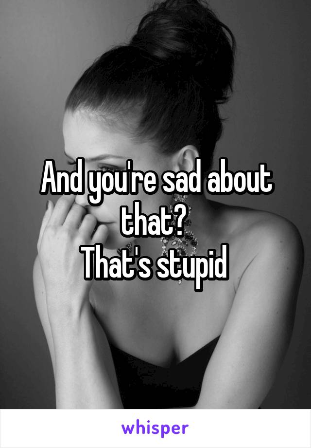 And you're sad about that? 
That's stupid 