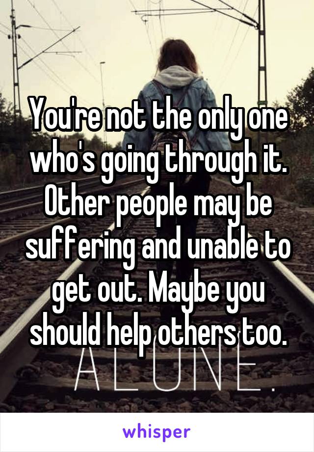 You're not the only one who's going through it. Other people may be suffering and unable to get out. Maybe you should help others too.