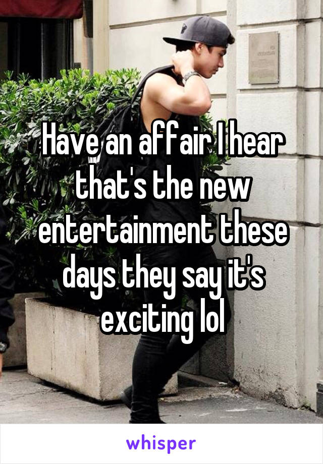 Have an affair I hear that's the new entertainment these days they say it's exciting lol