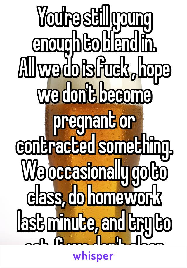 You're still young enough to blend in.
All we do is fuck , hope we don't become pregnant or contracted something. We occasionally go to class, do homework last minute, and try to eat. & we don't sleep