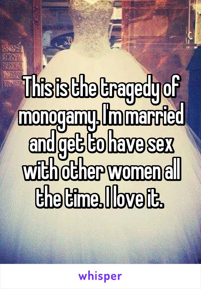 This is the tragedy of monogamy. I'm married and get to have sex with other women all the time. I love it. 