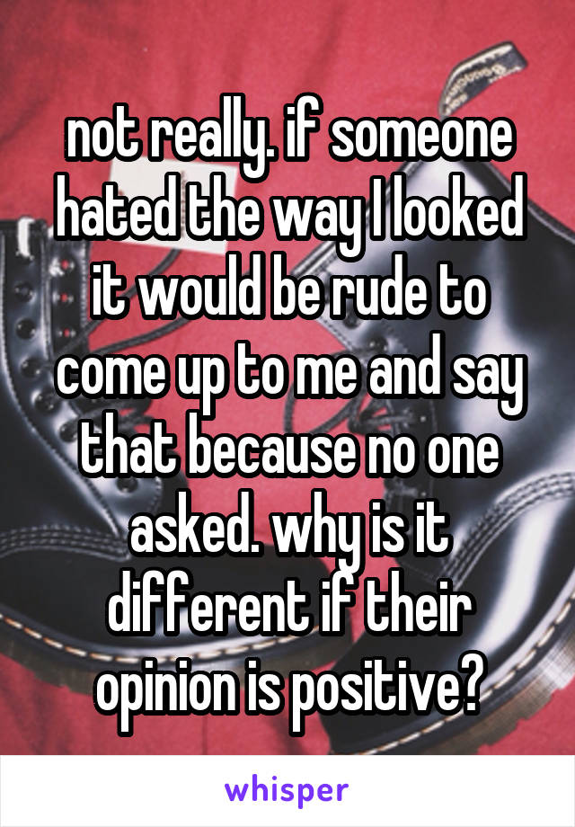 not really. if someone hated the way I looked it would be rude to come up to me and say that because no one asked. why is it different if their opinion is positive?