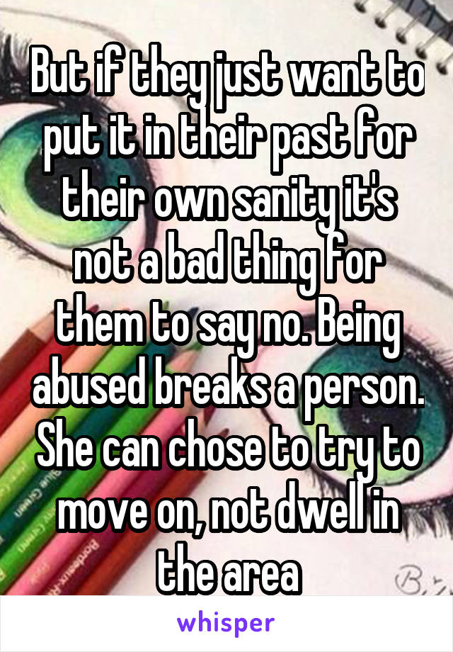 But if they just want to put it in their past for their own sanity it's not a bad thing for them to say no. Being abused breaks a person. She can chose to try to move on, not dwell in the area