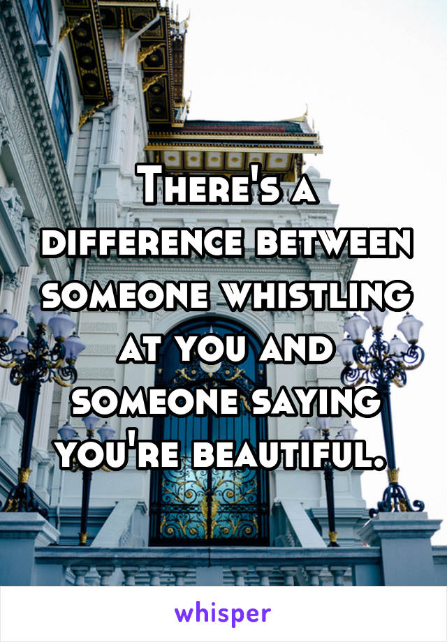 There's a difference between someone whistling at you and someone saying you're beautiful. 