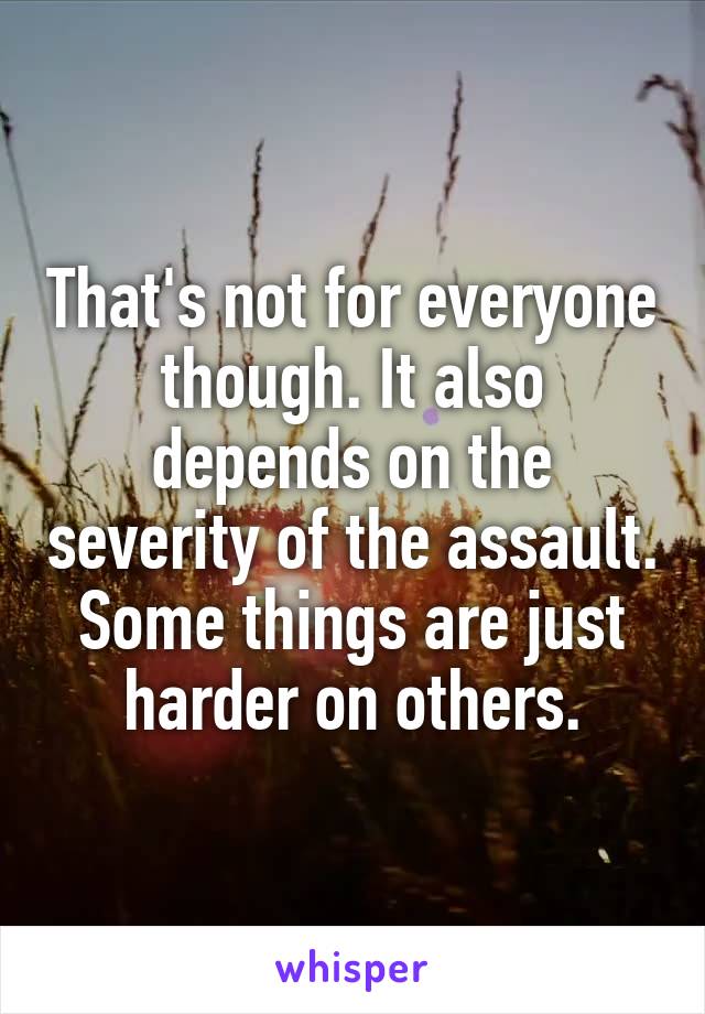 That's not for everyone though. It also depends on the severity of the assault. Some things are just harder on others.