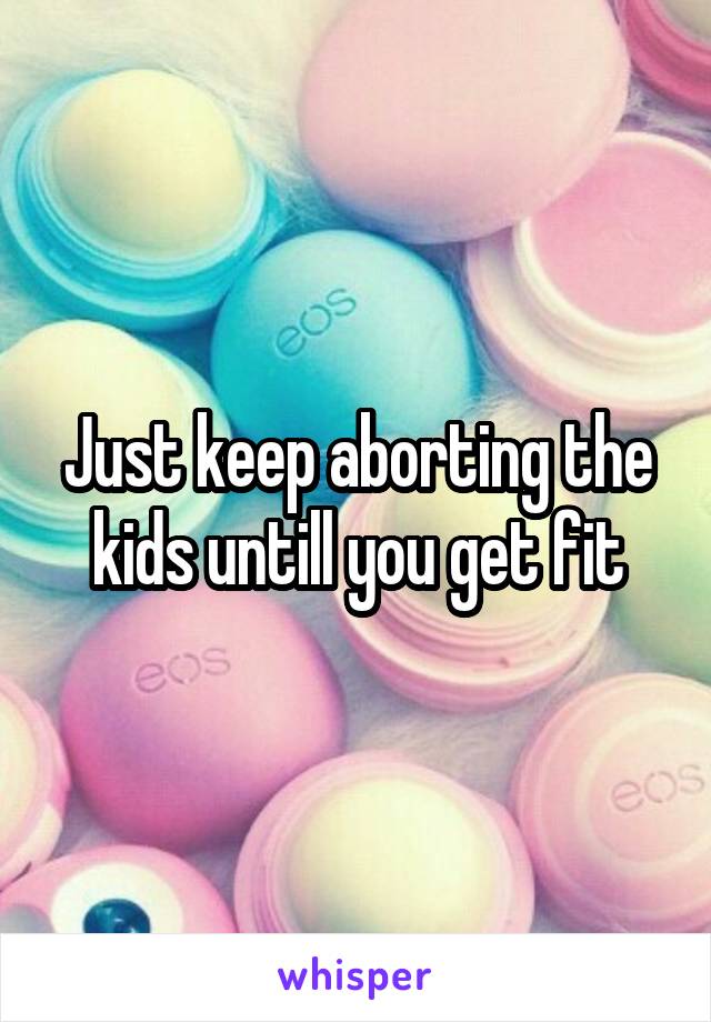 Just keep aborting the kids untill you get fit