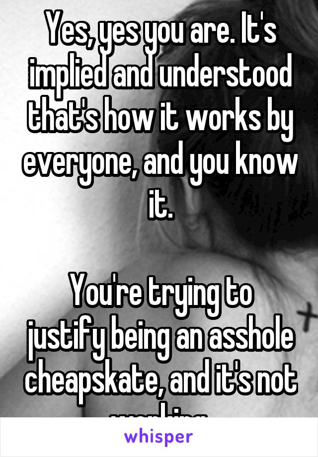 Yes, yes you are. It's implied and understood that's how it works by everyone, and you know it.

You're trying to justify being an asshole cheapskate, and it's not working.