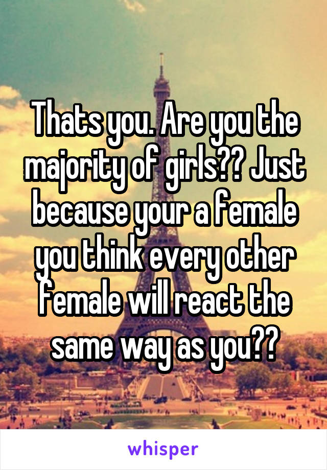 Thats you. Are you the majority of girls?? Just because your a female you think every other female will react the same way as you??