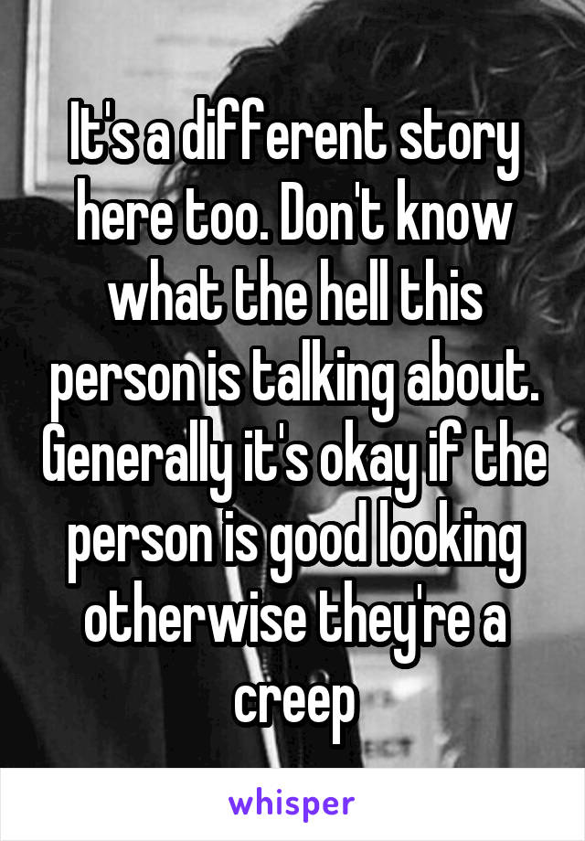 It's a different story here too. Don't know what the hell this person is talking about. Generally it's okay if the person is good looking otherwise they're a creep