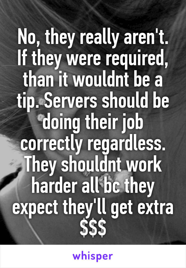 No, they really aren't. If they were required, than it wouldnt be a tip. Servers should be doing their job correctly regardless. They shouldnt work harder all bc they expect they'll get extra $$$