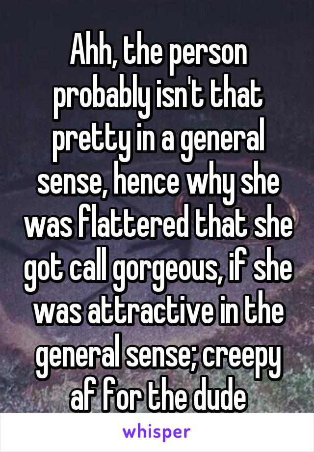 Ahh, the person probably isn't that pretty in a general sense, hence why she was flattered that she got call gorgeous, if she was attractive in the general sense; creepy af for the dude