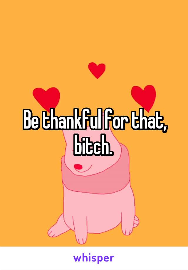 Be thankful for that, bitch. 