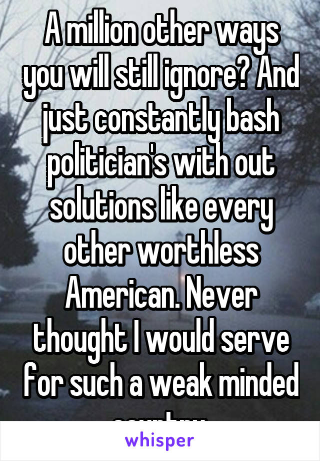 A million other ways you will still ignore? And just constantly bash politician's with out solutions like every other worthless American. Never thought I would serve for such a weak minded country.