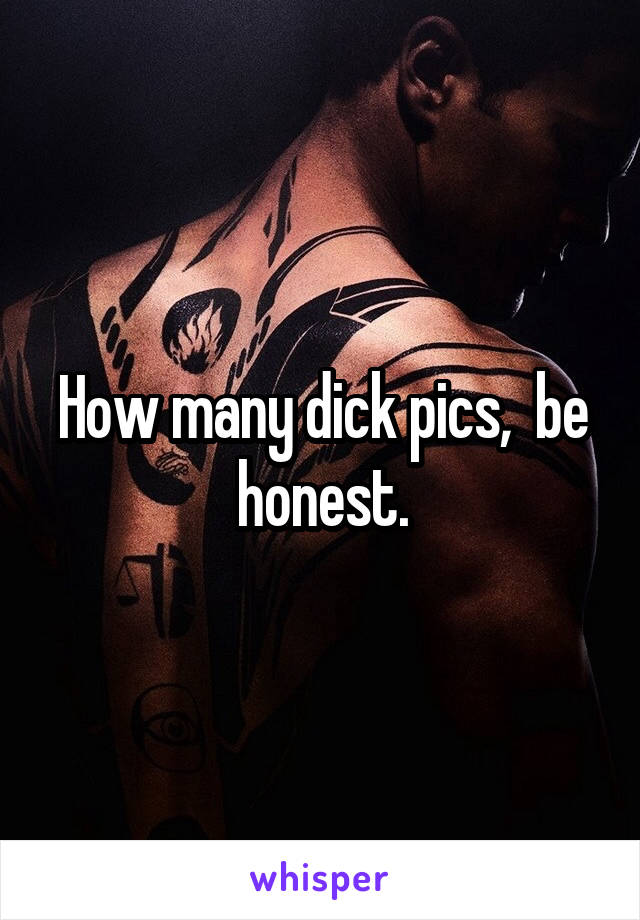 How many dick pics,  be honest.