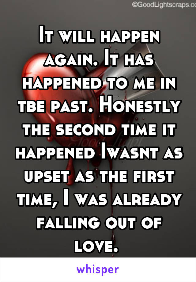 It will happen again. It has happened to me in tbe past. Honestly the second time it happened Iwasnt as upset as the first time, I was already falling out of love. 