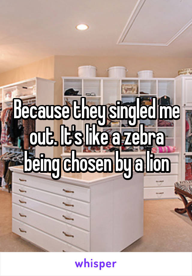 Because they singled me out. It's like a zebra being chosen by a lion