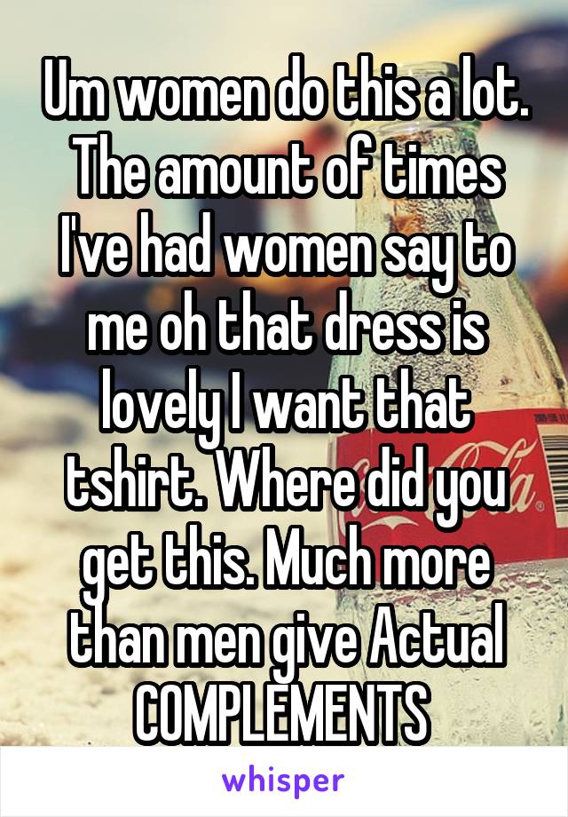 Um women do this a lot. The amount of times I've had women say to me oh that dress is lovely I want that tshirt. Where did you get this. Much more than men give Actual COMPLEMENTS 