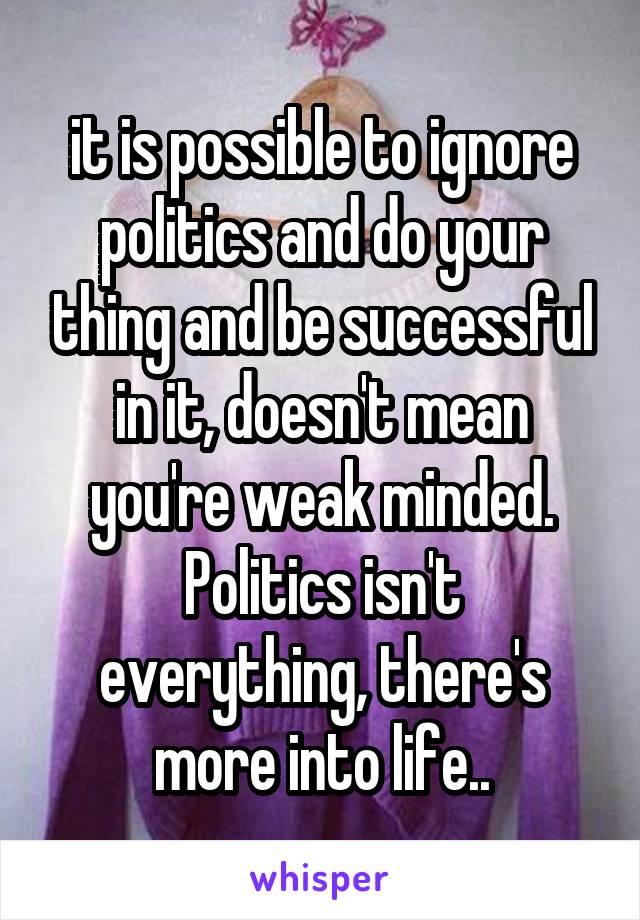 it is possible to ignore politics and do your thing and be successful in it, doesn't mean you're weak minded.
Politics isn't everything, there's more into life..