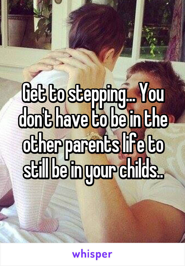 Get to stepping... You don't have to be in the other parents life to still be in your childs..