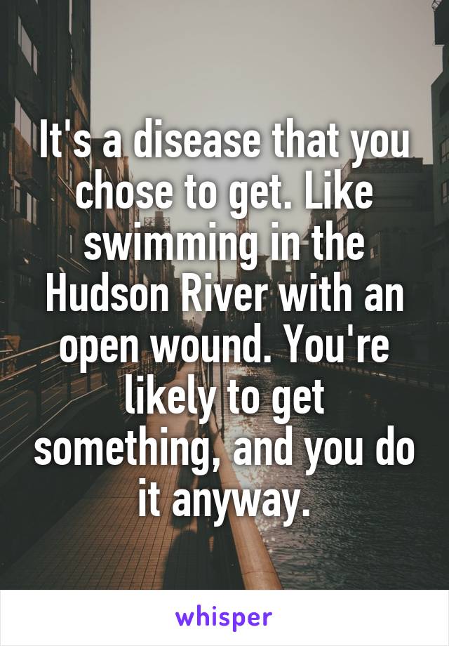 It's a disease that you chose to get. Like swimming in the Hudson River with an open wound. You're likely to get something, and you do it anyway.