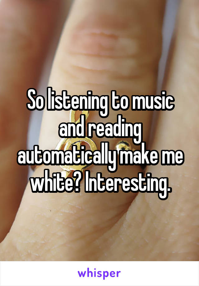 So listening to music and reading automatically make me white? Interesting.