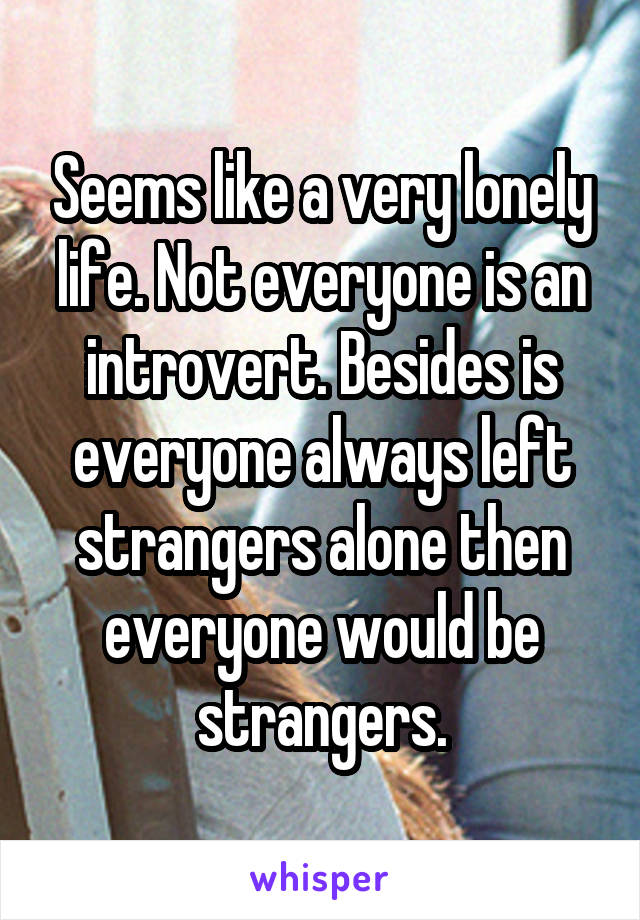 Seems like a very lonely life. Not everyone is an introvert. Besides is everyone always left strangers alone then everyone would be strangers.