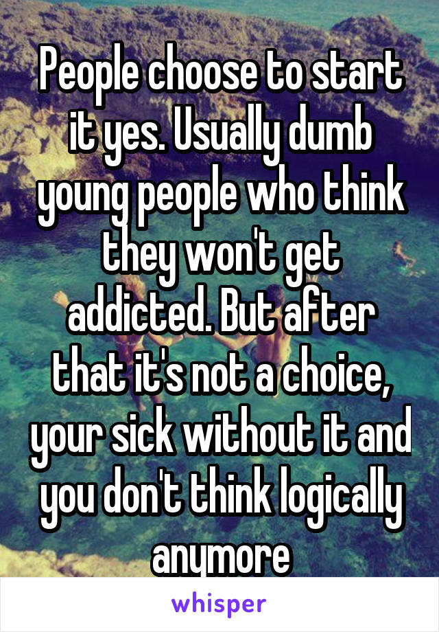 People choose to start it yes. Usually dumb young people who think they won't get addicted. But after that it's not a choice, your sick without it and you don't think logically anymore