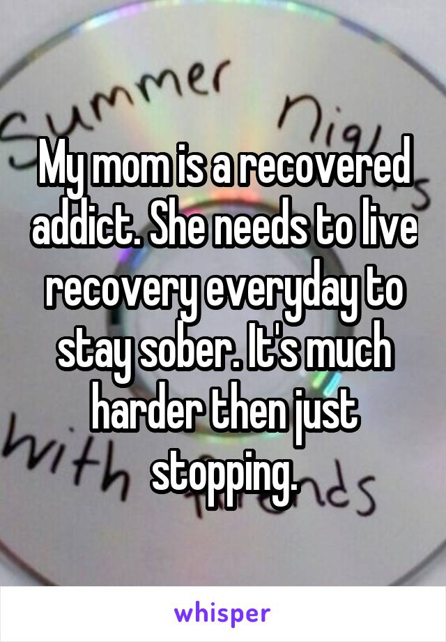 My mom is a recovered addict. She needs to live recovery everyday to stay sober. It's much harder then just stopping.