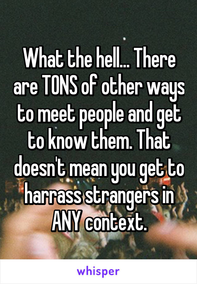 What the hell... There are TONS of other ways to meet people and get to know them. That doesn't mean you get to harrass strangers in ANY context.