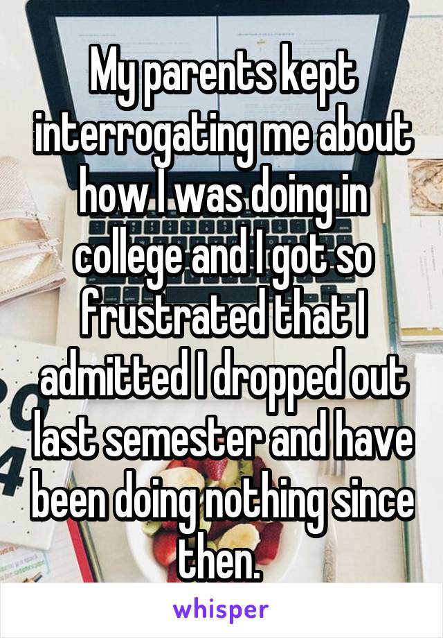 My parents kept interrogating me about how I was doing in college and I got so frustrated that I admitted I dropped out last semester and have been doing nothing since then. 