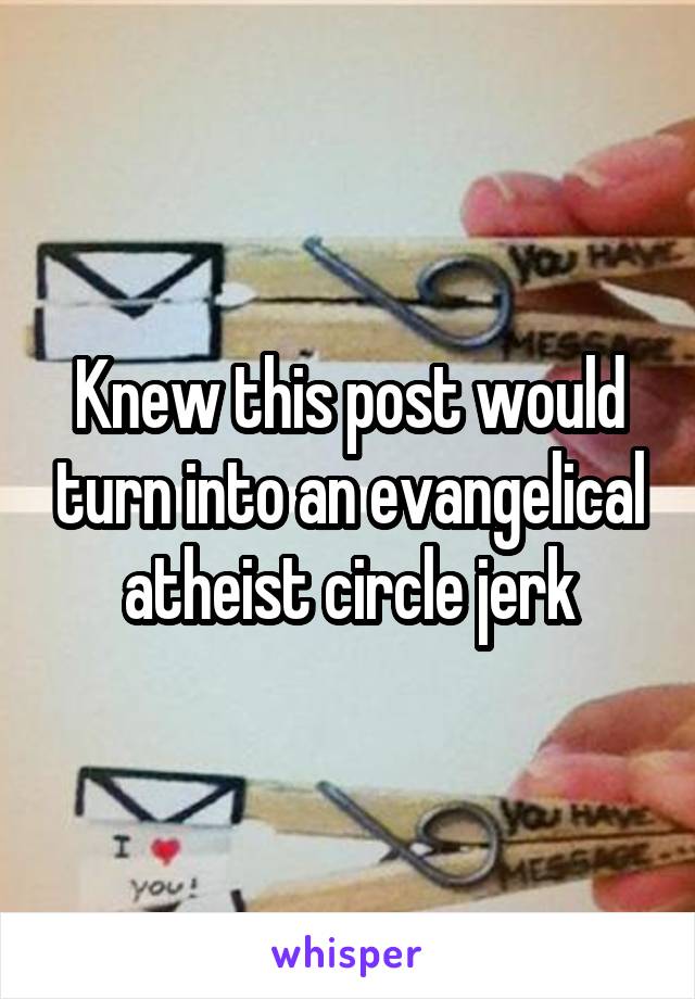 Knew this post would turn into an evangelical atheist circle jerk