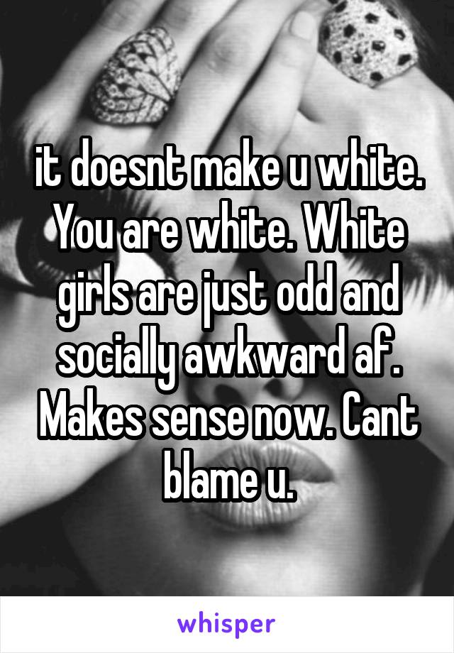 it doesnt make u white. You are white. White girls are just odd and socially awkward af. Makes sense now. Cant blame u.