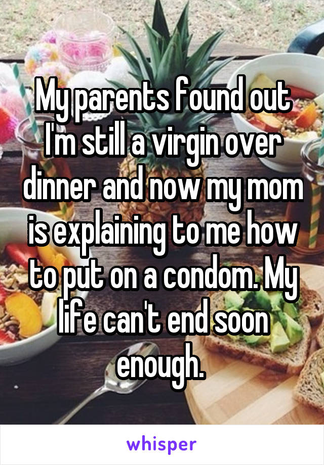 My parents found out I'm still a virgin over dinner and now my mom is explaining to me how to put on a condom. My life can't end soon enough. 